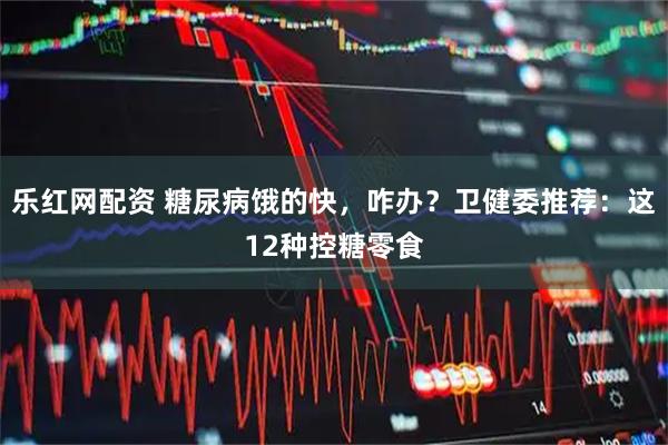 乐红网配资 糖尿病饿的快,咋办?卫健委推荐:这12种控糖零食
