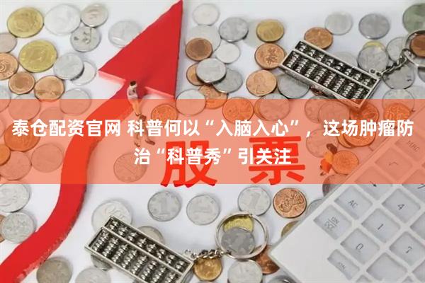 泰仓配资官网 科普何以“入脑入心”,这场肿瘤防治“科普秀”引关注