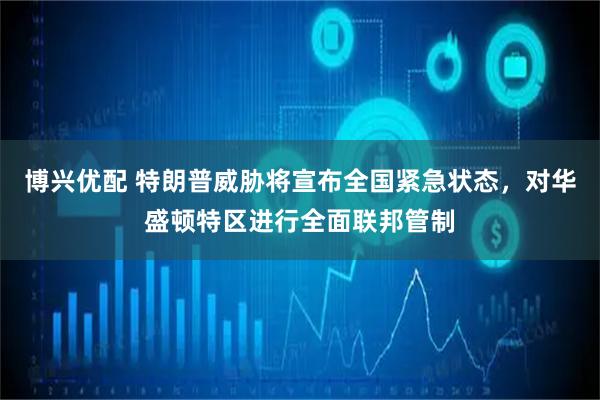 博兴优配 特朗普威胁将宣布全国紧急状态,对华盛顿特区进行全面联邦管制