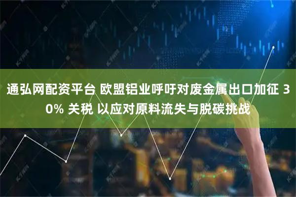 通弘网配资平台 欧盟铝业呼吁对废金属出口加征 30% 关税 以应对原料流失与脱碳挑战