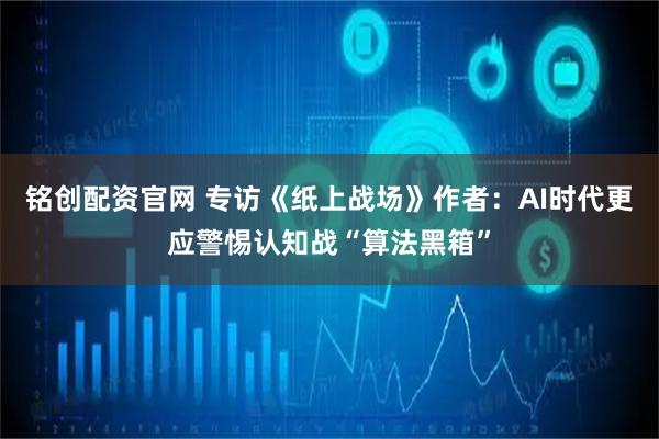 铭创配资官网 专访《纸上战场》作者:AI时代更应警惕认知战“算法黑箱”