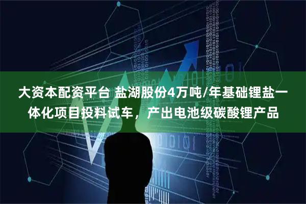 大资本配资平台 盐湖股份4万吨/年基础锂盐一体化项目投料试车，产出电池级碳酸锂产品