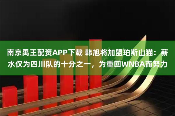 南京禹王配资APP下载 韩旭将加盟珀斯山猫:薪水仅为四川队的十分之一,为重回WNBA而努力