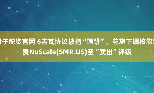君子配资官网 6吉瓦协议被指“画饼”，花旗下调核能新贵NuScale(SMR.US)至“卖出”评级