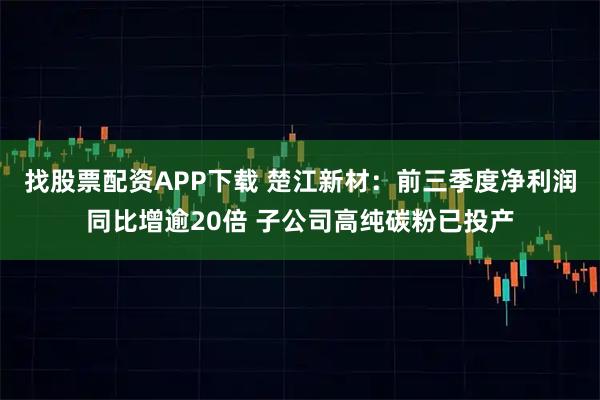 找股票配资APP下载 楚江新材：前三季度净利润同比增逾20倍 子公司高纯碳粉已投产