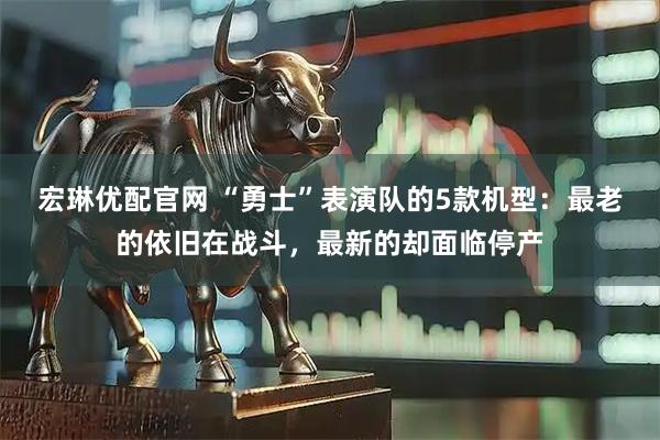宏琳优配官网 “勇士”表演队的5款机型：最老的依旧在战斗，最新的却面临停产