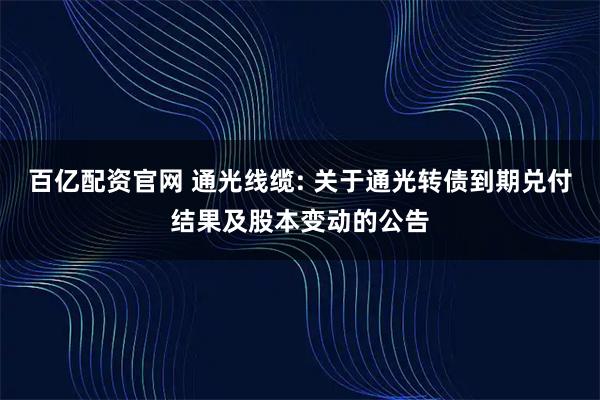 百亿配资官网 通光线缆: 关于通光转债到期兑付结果及股本变动的公告