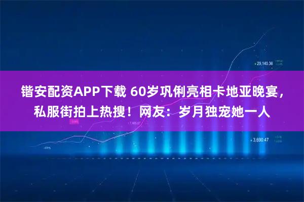 锴安配资APP下载 60岁巩俐亮相卡地亚晚宴，私服街拍上热搜！网友：岁月独宠她一人