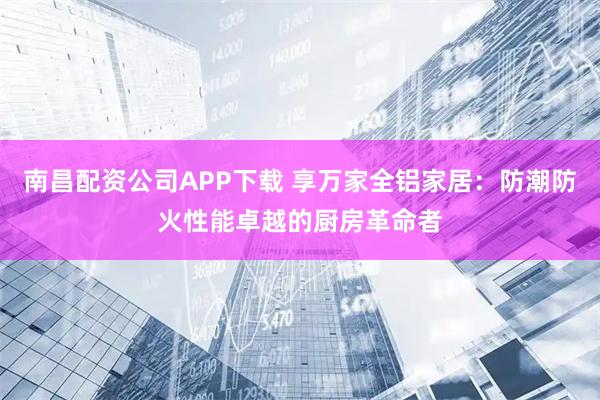 南昌配资公司APP下载 享万家全铝家居：防潮防火性能卓越的厨房革命者