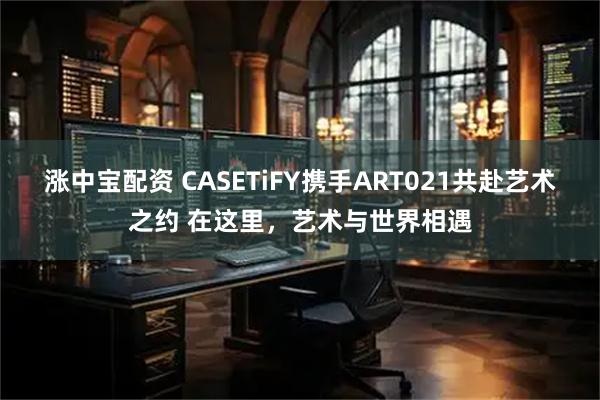 涨中宝配资 CASETiFY携手ART021共赴艺术之约 在这里，艺术与世界相遇
