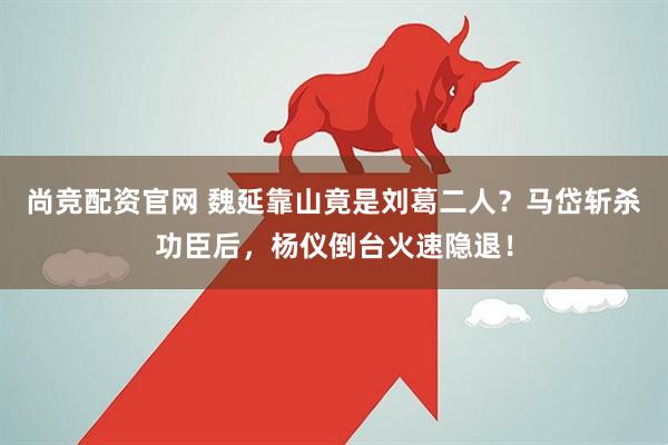 尚竞配资官网 魏延靠山竟是刘葛二人？马岱斩杀功臣后，杨仪倒台火速隐退！