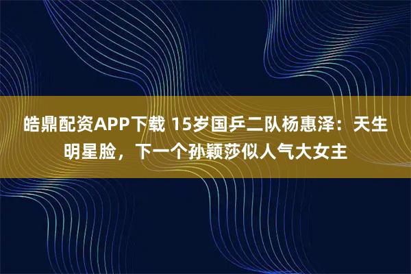 皓鼎配资APP下载 15岁国乒二队杨惠泽：天生明星脸，下一个孙颖莎似人气大女主