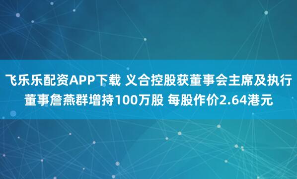 飞乐乐配资APP下载 义合控股获董事会主席及执行董事詹燕群增持100万股 每股作价2.64港元