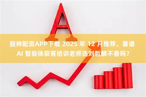 股神配资APP下载 2025 年 12 月推荐，靠谱 AI 智能体获客培训老师选刘哲麟不香吗？