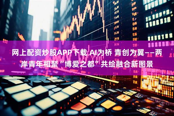 网上配资炒股APP下载 AI为桥 青创为翼——两岸青年相聚“博爱之都”共绘融合新图景