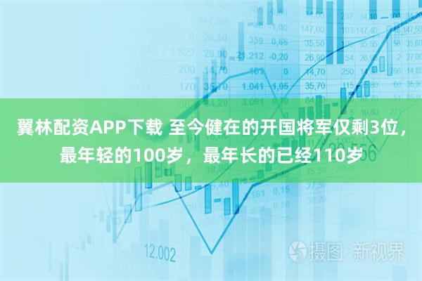 翼林配资APP下载 至今健在的开国将军仅剩3位，最年轻的100岁，最年长的已经110岁