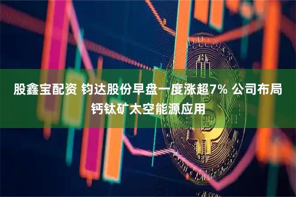 股鑫宝配资 钧达股份早盘一度涨超7% 公司布局钙钛矿太空能源应用