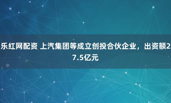 乐红网配资 上汽集团等成立创投合伙企业，出资额27.5亿元