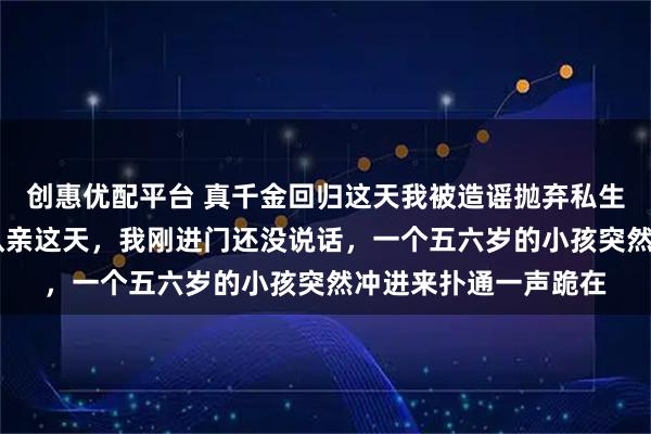 创惠优配平台 真千金回归这天我被造谣抛弃私生子 纪敏纪纯雪纪霖认亲这天，我刚进门还没说话，一个五六岁的小孩突然冲进来扑通一声跪在