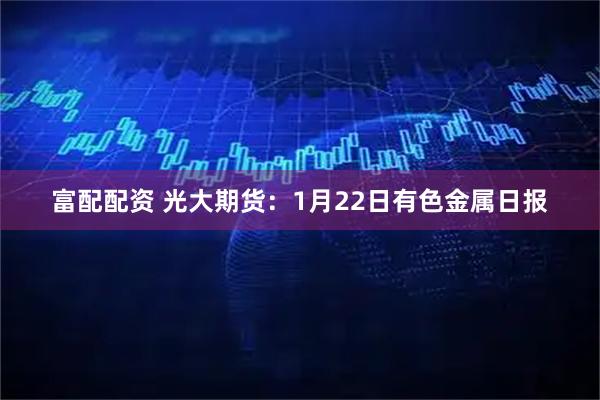 富配配资 光大期货：1月22日有色金属日报