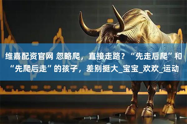 维嘉配资官网 忽略爬,直接走路?“先走后爬”和“先爬后走”的孩子,差别挺大_宝宝_欢欢_运动