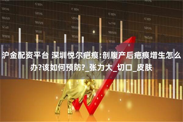 沪金配资平台 深圳悦尔疤痕:剖腹产后疤痕增生怎么办?该如何预防?_张力大_切口_皮肤