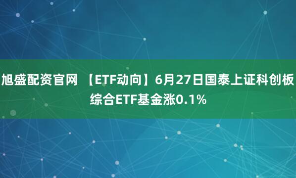 旭盛配资官网 【ETF动向】6月27日国泰上证科创板综合ETF基金涨0.1%