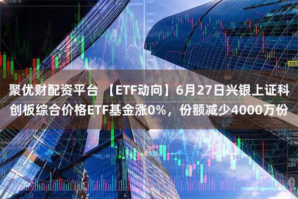聚优财配资平台 【ETF动向】6月27日兴银上证科创板综合价格ETF基金涨0%，份额减少4000万份