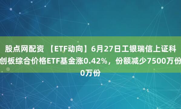 股点网配资 【ETF动向】6月27日工银瑞信上证科创板综合价格ETF基金涨0.42%,份额减少7500万份
