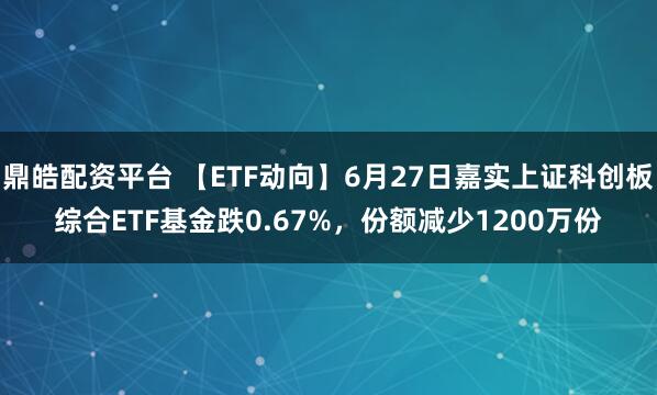 鼎皓配资平台 【ETF动向】6月27日嘉实上证科创板综合ETF基金跌0.67%，份额减少1200万份