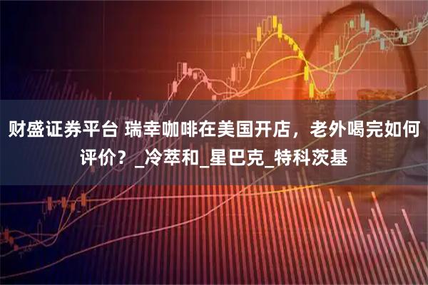 财盛证券平台 瑞幸咖啡在美国开店，老外喝完如何评价？_冷萃和_星巴克_特科茨基