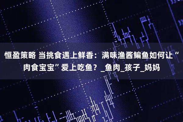 恒盈策略 当挑食遇上鲜香:满味渔酱鳊鱼如何让“肉食宝宝”爱上吃鱼?_鱼肉_孩子_妈妈