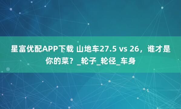 星富优配APP下载 山地车27.5 vs 26,谁才是你的菜?_轮子_轮径_车身