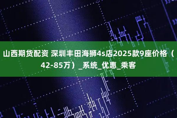 山西期货配资 深圳丰田海狮4s店2025款9座价格（42-85万）_系统_优惠_乘客