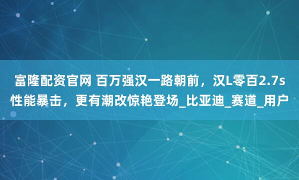 富隆配资官网 百万强汉一路朝前,汉L零百2.7s性能暴击,更有潮改惊艳登场_比亚迪_赛道_用户