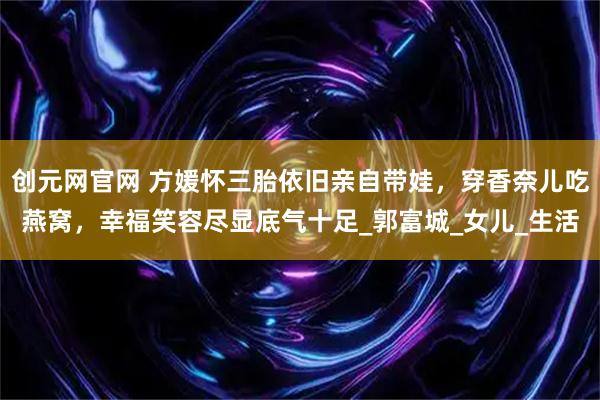 创元网官网 方媛怀三胎依旧亲自带娃,穿香奈儿吃燕窝,幸福笑容尽显底气十足_郭富城_女儿_生活
