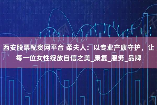 西安股票配资网平台 柔夫人：以专业产康守护，让每一位女性绽放自信之美_康复_服务_品牌