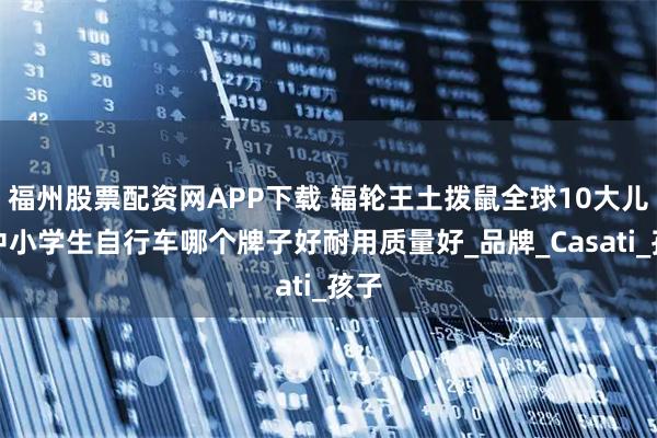 福州股票配资网APP下载 辐轮王土拨鼠全球10大儿童中小学生自行车哪个牌子好耐用质量好_品牌_Casati_孩子