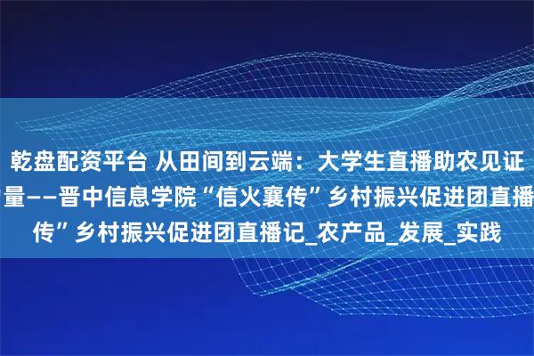 乾盘配资平台 从田间到云端：大学生直播助农见证乡村e镇的电商振兴力量——晋中信息学院“信火襄传”乡村振兴促进团直播记_农产品_发展_实践
