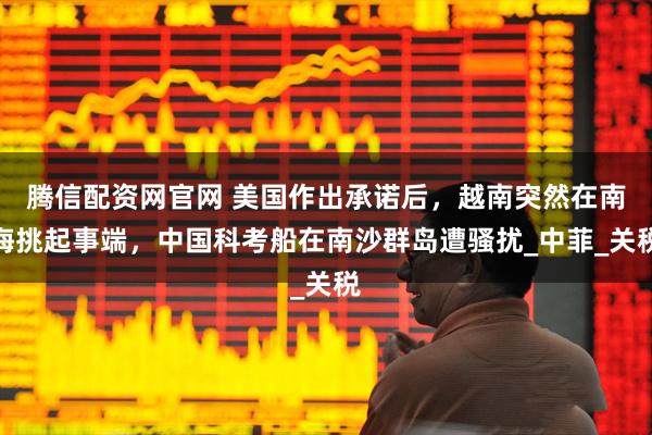 腾信配资网官网 美国作出承诺后,越南突然在南海挑起事端,中国科考船在南沙群岛遭骚扰_中菲_关税