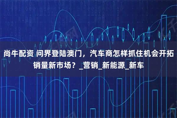 尚牛配资 问界登陆澳门，汽车商怎样抓住机会开拓销量新市场？_营销_新能源_新车