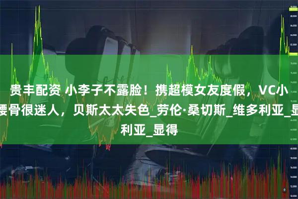 贵丰配资 小李子不露脸!携超模女友度假,VC小露腰骨很迷人,贝斯太太失色_劳伦·桑切斯_维多利亚_显得