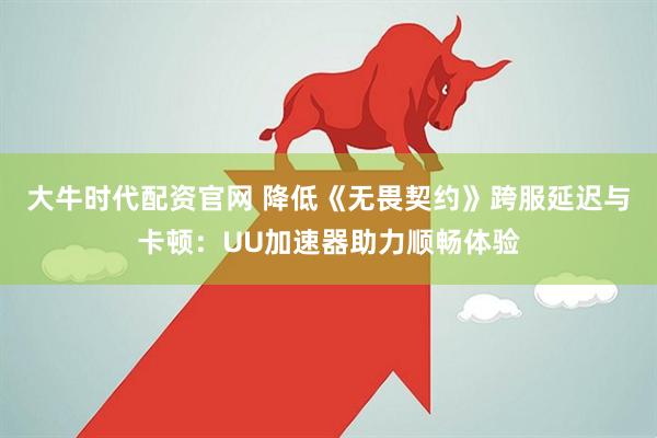 大牛时代配资官网 降低《无畏契约》跨服延迟与卡顿:UU加速器助力顺畅体验