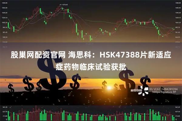 股巢网配资官网 海思科：HSK47388片新适应症药物临床试验获批
