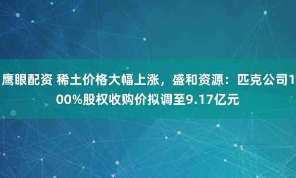 鹰眼配资 稀土价格大幅上涨,盛和资源:匹克公司100%股权收购价拟调至9.17亿元