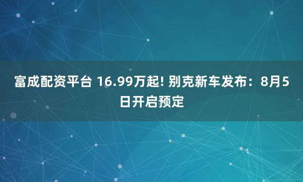 富成配资平台 16.99万起! 别克新车发布：8月5日开启预定