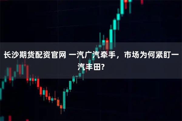 长沙期货配资官网 一汽广汽牵手，市场为何紧盯一汽丰田?