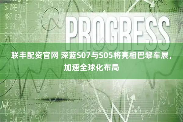 联丰配资官网 深蓝S07与S05将亮相巴黎车展，加速全球化布局